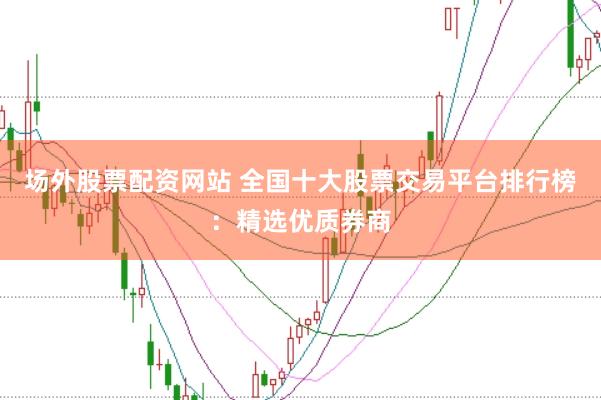 场外股票配资网站 全国十大股票交易平台排行榜：精选优质券商