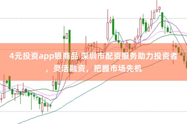 4元投资app银商品 深圳市配资服务助力投资者，灵活融资，把握市场先机