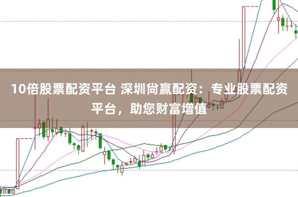 10倍股票配资平台 深圳尙赢配资：专业股票配资平台，助您财富增值