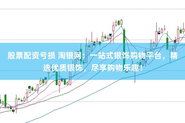 股票配资亏损 淘银网：一站式银饰购物平台，精选优质银饰，尽享购物乐趣！