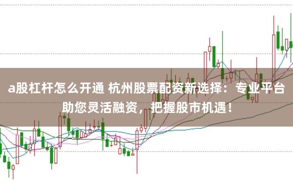 a股杠杆怎么开通 杭州股票配资新选择：专业平台助您灵活融资，把握股市机遇！