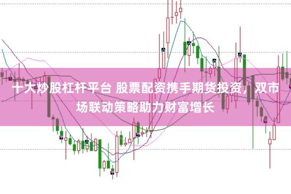 十大炒股杠杆平台 股票配资携手期货投资，双市场联动策略助力财富增长
