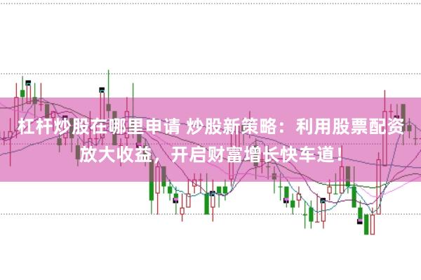 杠杆炒股在哪里申请 炒股新策略：利用股票配资放大收益，开启财富增长快车道！