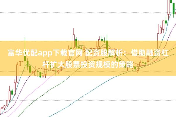 富华优配app下载官网 配资股解析：借助融资杠杆扩大股票投资规模的策略