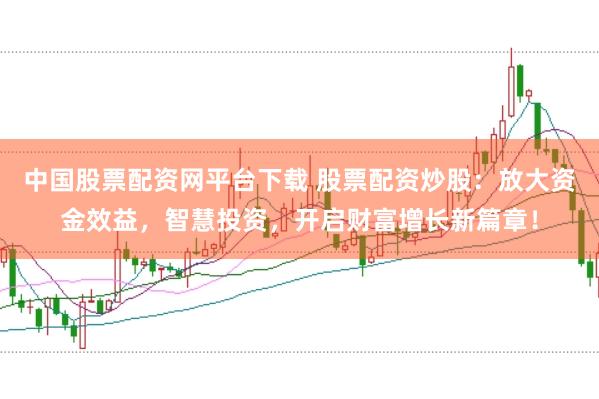 中国股票配资网平台下载 股票配资炒股：放大资金效益，智慧投资，开启财富增长新篇章！