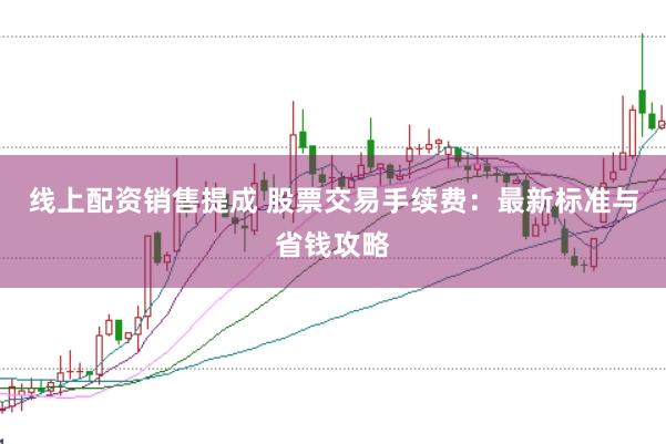 线上配资销售提成 股票交易手续费：最新标准与省钱攻略