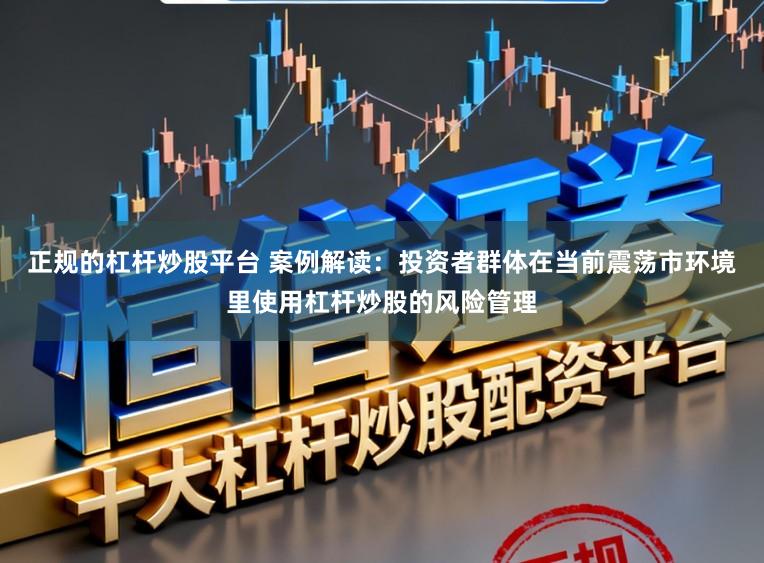 正规的杠杆炒股平台 案例解读：投资者群体在当前震荡市环境里使用杠杆炒股的风险管理