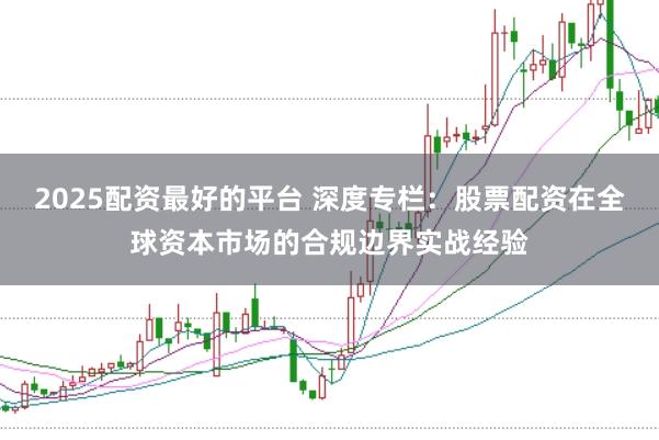 2025配资最好的平台 深度专栏：股票配资在全球资本市场的合规边界实战经验