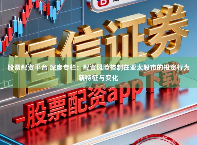 股票配资平台 深度专栏：配资风险控制在亚太股市的投资行为新特征与变化
